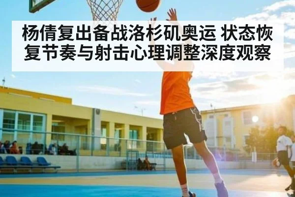 杨倩复出备战洛杉矶奥运 状态恢复节奏与射击心理调整深度观察 - kaiyun