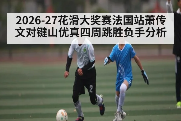 2026-27花滑大奖赛法国站萧传文对键山优真四周跳胜负手分析 - kaiyun